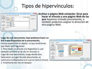 Tipos de hipervínculos:
                                          Archivo o página Web existente: Sirve para
                                             hacer el vínculo a una página Web de las
                                             que hayamos visitado previamente, o
                                             también podemos asignar la dirección de
                                             otra página Web.



Lugar de este documento: Aquí podemos hacer un
link a otra diapositiva de la presentación,
incluso especificar un objeto. Lo que tendríamos
que hacer es lo siguiente:
1. Para hacer un vínculo a la diapositiva 2, por
ejemplo, primero se da clic en Vincular a:
Lugar de este documento, luego donde dice
Seleccione un lugar de este documento, se
selecciona la diapositiva a la cual se hará el vínculo.
2. Finalmente dar clic en Aceptar.
 