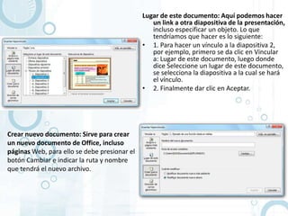 Lugar de este documento: Aquí podemos hacer
                                                 un link a otra diapositiva de la presentación,
                                                 incluso especificar un objeto. Lo que
                                                 tendríamos que hacer es lo siguiente:
                                              • 1. Para hacer un vínculo a la diapositiva 2,
                                                 por ejemplo, primero se da clic en Vincular
                                                 a: Lugar de este documento, luego donde
                                                 dice Seleccione un lugar de este documento,
                                                 se selecciona la diapositiva a la cual se hará
                                                 el vínculo.
                                              • 2. Finalmente dar clic en Aceptar.




Crear nuevo documento: Sirve para crear
un nuevo documento de Office, incluso
páginas Web, para ello se debe presionar el
botón Cambiar e indicar la ruta y nombre
que tendrá el nuevo archivo.
 