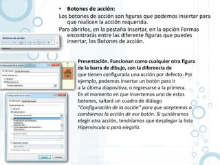 • Botones de acción:
Los botones de acción son figuras que podemos insertar para
   que realicen la acción requerida.
Para abrirlos, en la pestaña Insertar, en la opción Formas
   encontrarás entre las diferente figuras que puedes
   insertar, los Botones de acción.


       Presentación. Funcionan como cualquier otra figura
       de la barra de dibujo, con la diferencia de
       que tienen configurada una acción por defecto. Por
       ejemplo, podemos insertar un botón para ir
       a la última diapositiva, o regresarse a la primera.
       En el momento en que insertemos uno de estos
       botones, saltará un cuadro de diálogo
       “Configuración de la acción” para que aceptemos o
       cambiemos la acción de ese botón. Si quisiéramos
       elegir otra acción, tendríamos que desplegar la lista
       Hipervínculo a para elegirla.
 
