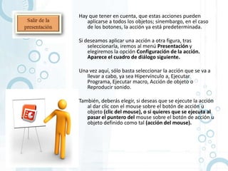 Hay que tener en cuenta, que estas acciones pueden
   aplicarse a todos los objetos; sinembargo, en el caso
   de los botones, la acción ya está predeterminada.

Si deseamos aplicar una acción a otra figura, tras
    seleccionarla, iremos al menú Presentación y
    elegiremos la opción Configuración de la acción.
    Aparece el cuadro de diálogo siguiente.

Una vez aquí, sólo basta seleccionar la acción que se va a
   llevar a cabo, ya sea Hipervínculo a, Ejecutar
   Programa, Ejecutar macro, Acción de objeto o
   Reproducir sonido.

También, deberás elegir, si deseas que se ejecute la acción
   al dar clic con el mouse sobre el botón de acción u
   objeto (clic del mouse), o si quieres que se ejecuta al
   pasar el puntero del mouse sobre el botón de acción u
   objeto definido como tal (acción del mouse).
 