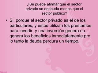 ¿Se puede afirmar que el sector
          privado se endeuda menos que el
                   sector público?
• Si, porque el sector privado es el de los
  particulares, y estos utilizan los prestamos
  para invertir, y una inversión genera no
  genera los beneficios inmediatamente pro
  lo tanto la deuda perdura un tiempo.
 