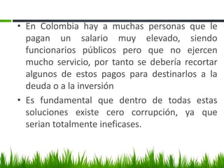 • En Colombia hay a muchas personas que le
  pagan un salario muy elevado, siendo
  funcionarios públicos pero que no ejercen
  mucho servicio, por tanto se debería recortar
  algunos de estos pagos para destinarlos a la
  deuda o a la inversión
• Es fundamental que dentro de todas estas
  soluciones existe cero corrupción, ya que
  serian totalmente ineficases.
 