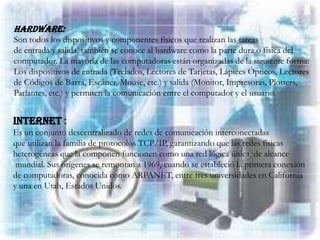 Hardware:
Son todos los dispositivos y componentes físicos que realizan las tareas
de entrada y salida, también se conoce al hardware como la parte dura o física del
computador. La mayoría de las computadoras están organizadas de la siguiente forma:
Los dispositivos de entrada (Teclados, Lectores de Tarjetas, Lápices Ópticos, Lectores
de Códigos de Barra, Escáner, Mouse, etc.) y salida (Monitor, Impresoras, Plotters,
Parlantes, etc.) y permiten la comunicación entre el computador y el usuario.


Internet :
Es un conjunto descentralizado de redes de comunicación interconectadas
que utilizan la familia de protocolos TCP/IP, garantizando que las redes físicas
heterogéneas que la componen funcionen como una red lógica única, de alcance
 mundial. Sus orígenes se remontan a 1969, cuando se estableció la primera conexión
de computadoras, conocida como ARPANET, entre tres universidades en California
y una en Utah, Estados Unidos.
 