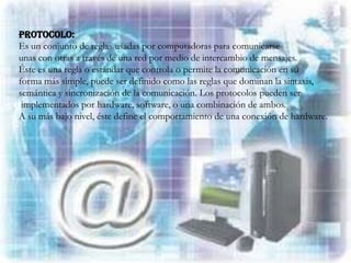 Protocolo:
Es un conjunto de reglas usadas por computadoras para comunicarse
unas con otras a través de una red por medio de intercambio de mensajes.
Éste es una regla o estándar que controla o permite la comunicación en su
forma más simple, puede ser definido como las reglas que dominan la sintaxis,
semántica y sincronización de la comunicación. Los protocolos pueden ser
 implementados por hardware, software, o una combinación de ambos.
A su más bajo nivel, éste define el comportamiento de una conexión de hardware.
 