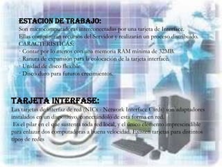ESTACION DE TRABAJO:
   Son microcomputadoras interconectadas por una tarjeta de Interface.
   Ellas compartirán recursos del Servidor y realizarán un proceso distribuido.
   CARACTERISTICAS:
   · Contar por lo menos con una memoria RAM mínima de 32MB.
   · Ranura de expansión para la colocación de la tarjeta interface.
   · Unidad de disco flexible
   · Disco duro para futuros crecimientos.



TARJETA INTERFASE:
Las tarjetas de interfaz de red (NICs - Network Interface Cards) son adaptadores
instalados en un dispositivo, conectándolo de esta forma en red.
 Es el pilar en el que sustenta toda red local, y el único elemento imprescindible
para enlazar dos computadoras a buena velocidad. Existen tarjetas para distintos
tipos de redes
 