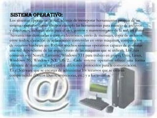 SISTEMA OPERATIVO:
Los sistemas operativos de red, además de incorporar herramientas propias de un
sistema operativo como son por ejemplo las herramientas para manejo de archivos
y directorios, incluyen otras para el uso, gestión y mantenimiento de la red, así como
 herramientas destinadas a correo electrónico, envío de mensajes, copia de archivos
entre nodos, ejecución de aplicaciones contenidas en otras máquinas, compartición
de recursos hardware etc. Existen muchos sistemas operativos capaces de gestionar
una red dependiente de las arquitecturas de las máquinas que se utilicen. Los más
comunes son: Novell, Lantastic, Windows 3.11 para trabajo en grupo, Unix, Linux,
Windows 95, Windows NT, OS/2... Cada sistema operativo ofrece una forma
diferente de manejar la red y utiliza diferentes protocolos para la comunicación.
Es el Software que se encarga de administrar los recursos que se estarán
compartiendo (Discos Duros, impresoras, etc.) y a los usuarios.
 