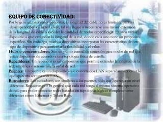EQUIPO DE CONECTIVIDAD:
Por lo general, para redes pequeñas, la longitud del cable no es limitante para su
 desempeño; pero si la red crece, tal vez llegue a necesitarse una mayor extensión
de la longitud de cable o exceder la cantidad de nodos especificada. Existen varios
dispositivos que extienden la longitud de la red, donde cada uno tiene un propósito
 específico. Sin embargo, muchos dispositivos incorporan las características de otro
 tipo de dispositivo para aumentar la flexibilidad y el valor.
Hubs o concentradores: Son un punto central de conexión para nodos de red que
 están dispuestos de acuerdo a una topología física de estrella.
Repetidores: Un repetidor es un dispositivo que permite extender la longitud de la
red; amplifica y retransmite la señal de red.
Puentes: Un puente es un dispositivo que conecta dos LAN separadas para crear lo
 que aparenta ser una sola LAN.
Ruteadores: Los tuteadores son similares a los puentes, sólo que operan a un nivel
 diferente. Requieren por lo general que cada red tenga el mismo sistema operativo
de red, para poder conectar redes basadas en topologías lógicas completamente
diferentes como Ethernet y Token Ring.
 