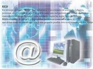 RED
En término genérico “RED” hace referencia a un conjunto de entidades (objetos,
personas, etc.), conectadas entre sí, por lo tanto una red permite que circule elementos
materiales o inmateriales entre estas entidades según las reglas bien definidas.
RED: conjunto de equipos y dispositivos periféricos conectados entre sí,
que deben tener en cuenta que la red más pequeña posible ésta conformada por dos equipo
 
