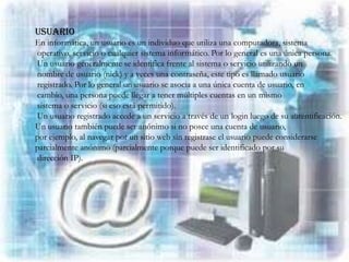 USUARIO
En informática, un usuario es un individuo que utiliza una computadora, sistema
operativo, servicio o cualquier sistema informático. Por lo general es una única persona.
Un usuario generalmente se identifica frente al sistema o servicio utilizando un
nombre de usuario (nick) y a veces una contraseña, este tipo es llamado usuario
registrado. Por lo general un usuario se asocia a una única cuenta de usuario, en
cambio, una persona puede llegar a tener múltiples cuentas en un mismo
sistema o servicio (si eso está permitido).
Un usuario registrado accede a un servicio a través de un login luego de su autentificación.
Un usuario también puede ser anónimo si no posee una cuenta de usuario,
por ejemplo, al navegar por un sitio web sin registrase el usuario puede considerarse
parcialmente anónimo (parcialmente porque puede ser identificado por su
dirección IP).
 