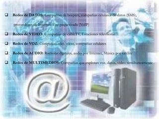    Redes de DATOS: Compañías de beepers, compañias celulares de datos (SMS),

    proveedores de Internet, Voz paquetizada (VoIP)

   Redes de VIDEO: Compañias de cableTV, Estaciones televisoras

   Redes de VOZ: Compañias telefónicas, compañias celulares

   Redes de AUDIO: Rockolas digitales, audio por Internet, Música por satélite

   Redes de MULTIMEDIOS: Compañias que explotan voz, datos, video simúltaneamente .
 