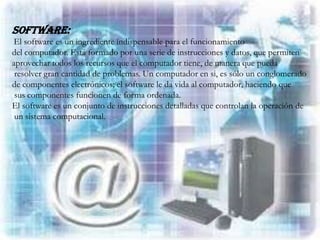 Software:
El software es un ingrediente indispensable para el funcionamiento
del computador. Está formado por una serie de instrucciones y datos, que permiten
aprovechar todos los recursos que el computador tiene, de manera que pueda
 resolver gran cantidad de problemas. Un computador en si, es sólo un conglomerado
de componentes electrónicos; el software le da vida al computador, haciendo que
 sus componentes funcionen de forma ordenada.
El software es un conjunto de instrucciones detalladas que controlan la operación de
 un sistema computacional.
 