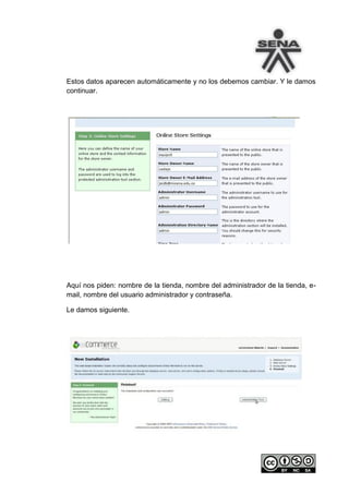 Estos datos aparecen automáticamente y no los debemos cambiar. Y le damos
continuar.




Aquí nos piden: nombre de la tienda, nombre del administrador de la tienda, e-
mail, nombre del usuario administrador y contraseña.

Le damos siguiente.
 