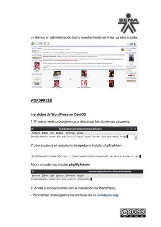 Le damos en administración tool y nuestra tienda en línea ya esta creada.




WORDPRESS



Instalción de WordPress en CentOS

1. Primeramente procederemos a descargar los siguientes paquetes:




Y descargamos el repositorio de epelpara instalar phpMyAdmin.




Ahora si podemos instalar phpMyAdmin




2. Ahora si empezaremos con la instalación de WordPress.

- Para iniciar descargamos los archivos de es.wordpres.org.
 