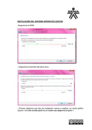 INSTALACIÓN DEL SISTEMA OPERATIVO CENTOS

-Asignamos la RAM




- Asignamos el tamaño del disco duro.




- Primero elegimos que tipo de instalación vamos a realizar, en modo gráfico
(opción 1)o modo consola (opción 2), en nuestro caso elegiremos la opción 1.
 