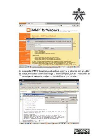 En la carpeta XAMPP localizamos el archivo php.ini y lo abrimos con un editor
de textos, buscamos la línea que diga “; extension=php_curl.dll” y quitamos el
“;”, es un tipo de extensión, curl es un tipo de librería que permite…
 