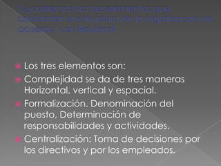  Los tres elementos son:
 Complejidad se da de tres maneras
  Horizontal, vertical y espacial.
 Formalización. Denominación del
  puesto, Determinación de
  responsabilidades y actividades.
 Centralización: Toma de decisiones por
  los directivos y por los empleados.
 