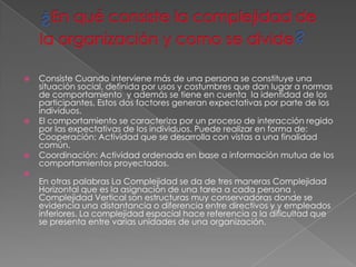    Consiste Cuando interviene más de una persona se constituye una
    situación social, definida por usos y costumbres que dan lugar a normas
    de comportamiento y además se tiene en cuenta la identidad de los
    participantes, Estos dos factores generan expectativas por parte de los
    individuos.
   El comportamiento se caracteriza por un proceso de interacción regido
    por las expectativas de los individuos. Puede realizar en forma de:
    Cooperación: Actividad que se desarrolla con vistas a una finalidad
    común.
   Coordinación: Actividad ordenada en base a información mutua de los
    comportamientos proyectados.

    En otras palabras La Complejidad se da de tres maneras Complejidad
    Horizontal que es la asignación de una tarea a cada persona ,
    Complejidad Vertical son estructuras muy conservadoras donde se
    evidencia una distantancia o diferencia entre directivos y y empleados
    inferiores. La complejidad espacial hace referencia a la dificultad que
    se presenta entre varias unidades de una organización.
 