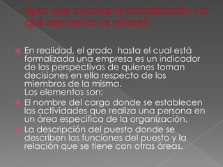  En realidad, el grado hasta el cual está
  formalizada una empresa es un indicador
  de las perspectivas de quienes toman
  decisiones en ella respecto de los
  miembros de la misma.
  Los elementos son:
 El nombre del cargo donde se establecen
  las actividades que realiza una persona en
  un área especifica de la organización.
 La descripción del puesto donde se
  describen las funciones del puesto y la
  relación que se tiene con otras áreas.
 