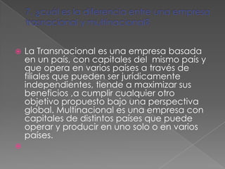    La Transnacional es una empresa basada
    en un país, con capitales del mismo país y
    que opera en varios países a través de
    filiales que pueden ser jurídicamente
    independientes, tiende a maximizar sus
    beneficios ,a cumplir cualquier otro
    objetivo propuesto bajo una perspectiva
    global. Multinacional es una empresa con
    capitales de distintos países que puede
    operar y producir en uno solo o en varios
    países.

 