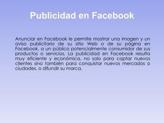 Publicidad en Facebook
Anunciar en Facebook le permite mostrar una imagen y un
aviso publicitario de su sitio Web o de su página en
Facebook, a un público potencialmente consumidor de sus
productos o servicios. La publicidad en Facebook resulta
muy eficiente y económica, no solo para captar nuevos
clientes sino también para conquistar nuevos mercados o
ciudades, o difundir su marca.