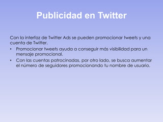 Publicidad en Twitter
Con la interfaz de Twitter Ads se pueden promocionar tweets y una
cuenta de Twitter.
• Promocionar tweets ayuda a conseguir más visibilidad para un
mensaje promocional.
• Con las cuentas patrocinadas, por otro lado, se busca aumentar
el número de seguidores promocionando tu nombre de usuario.