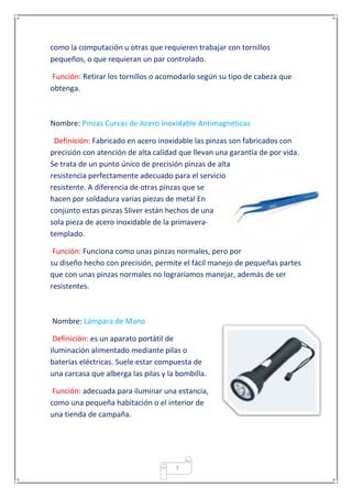7
como la computación u otras que requieren trabajar con tornillos
pequeños, o que requieran un par controlado.
Función: Retirar los tornillos o acomodarlo según su tipo de cabeza que
obtenga.
Nombre: Pinzas Curvas de Acero Inoxidable Antimagnéticas
Definición: Fabricado en acero inoxidable las pinzas son fabricados con
precisión con atención de alta calidad que llevan una garantía de por vida.
Se trata de un punto único de precisión pinzas de alta
resistencia perfectamente adecuado para el servicio
resistente. A diferencia de otras pinzas que se
hacen por soldadura varias piezas de metal En
conjunto estas pinzas Sliver están hechos de una
sola pieza de acero inoxidable de la primavera-
templado.
Función: Funciona como unas pinzas normales, pero por
su diseño hecho con precisión, permite el fácil manejo de pequeñas partes
que con unas pinzas normales no lograríamos manejar, además de ser
resistentes.
Nombre: Lámpara de Mano
Definición: es un aparato portátil de
iluminación alimentado mediante pilas o
baterías eléctricas. Suele estar compuesta de
una carcasa que alberga las pilas y la bombilla.
Función: adecuada para iluminar una estancia,
como una pequeña habitación o el interior de
una tienda de campaña.
 