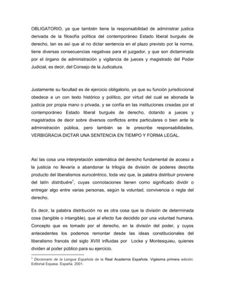 OBLIGATORIO, ya que también tiene la responsabilidad de administrar justica
derivada de la filosofía política del contemporáneo Estado liberal burgués de
derecho, tan es así que al no dictar sentencia en el plazo previsto por la norma,
tiene diversas consecuencias negativas para el juzgador, y que son dictaminada
por el órgano de administración y vigilancia de jueces y magistrado del Poder
Judicial, es decir, del Consejo de la Judicatura.

Justamente su facultad es de ejercicio obligatorio, ya que su función jurisdiccional
obedece a un con texto histórico y político, por virtud del cual se abonada la
justicia por propia mano o privada, y se confía en las instituciones creadas por el
contemporáneo Estado liberal burgués de derecho, dotando a jueces y
magistrados de decir sobre diversos conflictos entre particulares o bien ante la
administración

pública,

pero

también

se

le

prescribe

responsabilidades,

VERBIGRACIA DICTAR UNA SENTENCIA EN TIEMPO Y FORMA LEGAL.

Así las cosa una interpretación sistemática del derecho fundamental de acceso a
la justicia no llevaría a abandonar la trilogía de división de poderes descrita
producto del liberalismos eurocéntrico, toda vez que, la palabra distribuir proviene
del latín distribuĕre1, cuyas connotaciones tienen como significado dividir o
entregar algo entre varias personas, según la voluntad, convivencia o regla del
derecho.
Es decir, la palabra distribución no es otra cosa que la división de determinada
cosa (tangible o intangible), que al efecto fue decidido por una voluntad humana.
Concepto que es tomado por el derecho, en la división del poder, y cuyos
antecedentes los podemos remontar desde las ideas constitucionales del
liberalismo francés del siglo XVIII influidas por Locke y Montesquieu, quienes
dividen al poder público para su ejercicio.
1

Diccionario de la Lengua Española de la Real Academia Española. Vigésima primera edición.
Editorial Espasa. España. 2001.

 