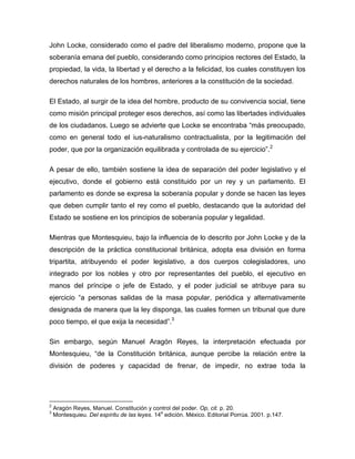 John Locke, considerado como el padre del liberalismo moderno, propone que la
soberanía emana del pueblo, considerando como principios rectores del Estado, la
propiedad, la vida, la libertad y el derecho a la felicidad, los cuales constituyen los
derechos naturales de los hombres, anteriores a la constitución de la sociedad.
El Estado, al surgir de la idea del hombre, producto de su convivencia social, tiene
como misión principal proteger esos derechos, así como las libertades individuales
de los ciudadanos. Luego se advierte que Locke se encontraba “más preocupado,
como en general todo el ius-naturalismo contractualista, por la legitimación del
poder, que por la organización equilibrada y controlada de su ejercicio”.2
A pesar de ello, también sostiene la idea de separación del poder legislativo y el
ejecutivo, donde el gobierno está constituido por un rey y un parlamento. El
parlamento es donde se expresa la soberanía popular y donde se hacen las leyes
que deben cumplir tanto el rey como el pueblo, destacando que la autoridad del
Estado se sostiene en los principios de soberanía popular y legalidad.
Mientras que Montesquieu, bajo la influencia de lo descrito por John Locke y de la
descripción de la práctica constitucional británica, adopta esa división en forma
tripartita, atribuyendo el poder legislativo, a dos cuerpos colegisladores, uno
integrado por los nobles y otro por representantes del pueblo, el ejecutivo en
manos del príncipe o jefe de Estado, y el poder judicial se atribuye para su
ejercicio “a personas salidas de la masa popular, periódica y alternativamente
designada de manera que la ley disponga, las cuales formen un tribunal que dure
poco tiempo, el que exija la necesidad”.3
Sin embargo, según Manuel Aragón Reyes, la interpretación efectuada por
Montesquieu, “de la Constitución británica, aunque percibe la relación entre la
división de poderes y capacidad de frenar, de impedir, no extrae toda la

2
3

Aragón Reyes, Manuel. Constitución y control del poder. Op, cit. p. 20.
a
Montesquieu. Del espíritu de las leyes. 14 edición. México. Editorial Porrúa. 2001. p.147.

 