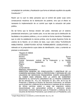 complejidad de controles y fiscalización que forma el delicado equilibrio de aquella
Constitución”. 4
Razón por la cual no debe pensarse que el control del poder surja como
consecuencia mecánica de la distribución de poderes, sino que al efecto es
necesaria la implementación de un control que vigile la actuación del poder
público.
De tal forma que la famosa división del poder, retomada por el sistema
presidencial americano y por nuestro país, no es otra cosa que la distribución de
facultades a los poderes públicos, y no un control en forma mecánica. Postulados
que no sólo ha establecido la ciencia jurídica, sino la propia Suprema Corte de
Justicia de la Nación, en el criterio de tesis, cuyo rubro indica "CLÁUSULAS
HABILITANTES. CONSTITUYEN ACTOS FORMALMENTE LEGISLATIVOS”; y
reiterado en la jurisprudencia cuyos datos de identificación, rubro y contenido se
precisan a continuación:
“Registro N.168934
Localización:
Novena
Época
Instancia:
Segunda
Sala
Fuente: Semanario Judicial de la Federación y su Gaceta
XXVIII,
Septiembre
de
2008
Página:
221
Tesis:
2a./J.
117/2008
Jurisprudencia
Materia(s): Administrativa
DIRECCIÓN GENERAL DE CONCILIACIÓN Y ARBITRAJE DE LA
COMISIÓN NACIONAL PARA LA PROTECCIÓN Y DEFENSA DE LOS
USUARIOS DE SERVICIOS FINANCIEROS. EXISTE LEGALMENTE
AL HABER SIDO CREADA POR LA JUNTA DE GOBIERNO
MEDIANTE EL ESTATUTO ORGÁNICO DE LA PROPIA COMISIÓN.
De los artículos 4o., 16 y 22, fracciones VI, XII y XIV, de la Ley de
Protección y Defensa al Usuario de Servicios Financieros, se advierte
que la protección y defensa de los derechos e intereses de los usuarios
de dichos servicios estará a cargo del organismo público
descentralizado con personalidad jurídica y patrimonio propio
denominado Comisión Nacional para la Protección y Defensa de los
Usuarios de Servicios Financieros, que contará con un Presidente y una
4

Aragón Reyes Manuel. Constitución y control del poder. Op, cit. p. 22.

 