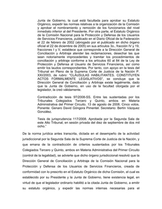 Junta de Gobierno, la cual está facultada para aprobar su Estatuto
Orgánico, expedir las normas relativas a la organización de la Comisión
y aprobar el nombramiento y remoción de los funcionarios del nivel
inmediato inferior al del Presidente. Por otra parte, el Estatuto Orgánico
de la Comisión Nacional para la Protección y Defensa de los Usuarios
de Servicios Financieros, publicado en el Diario Oficial de la Federación
el 22 de febrero de 2002 (abrogado por el publicado en dicho órgano
oficial el 22 de diciembre de 2005) en sus artículos 3o., fracción IV y 19,
fracciones I y V, establece que corresponde a la Dirección General de
Conciliación y Arbitraje atender las reclamaciones, desechar las que
sean notoriamente improcedentes y tramitar los procedimientos de
conciliación y arbitraje conforme a los artículos 60 al 84 de la Ley de
Protección y Defensa al Usuario de Servicios Financieros, así como
emitir los laudos correspondientes. Por tanto, con apoyo en la tesis del
Tribunal en Pleno de la Suprema Corte de Justicia de la Nación P.
XXI/2003, de rubro: "CLÁUSULAS HABILITANTES. CONSTITUYEN
ACTOS FORMALMENTE LEGISLATIVOS", se concluye que la
Dirección General de Conciliación y Arbitraje existe legalmente, dado
que la Junta de Gobierno, en uso de la facultad otorgada por el
legislador, la creó válidamente.
Contradicción de tesis 97/2008-SS. Entre las sustentadas por los
Tribunales Colegiados Tercero y Quinto, ambos en Materia
Administrativa del Primer Circuito. 13 de agosto de 2008. Cinco votos.
Ponente: Genaro David Góngora Pimentel. Secretario: Bertín Vázquez
González.
Tesis de jurisprudencia 117/2008. Aprobada por la Segunda Sala de
este Alto Tribunal, en sesión privada del diez de septiembre de dos mil
ocho.”
De la norma jurídica antes transcrita, dictada en el desempeño de la actividad
jurisdiccional por la Segunda Sala de la Suprema Corte de Justicia de la Nación, y
que emana de la contradicción de criterios sustentados por los Tribunales
Colegiados Tercero y Quinto, ambos en Materia Administrativa del Primer Circuito
(control de la legalidad), se advierte que dicho órgano jurisdiccional resolvió que la
Dirección General de Conciliación y Arbitraje de la Comisión Nacional para la
Protección y Defensa de los Usuarios de Servicios Financieros, creada de
conformidad con lo prescrito en el Estatuto Orgánico de dicha Comisión, el cual es
establecido por su Presidente y la Junta de Gobierno, tiene existencia legal, en
virtud de que el legislador ordinario habilitó a la citada Junta de Gobierno, a emitir
su estatuto orgánico, y expedir las normas internas necesarias para el

 