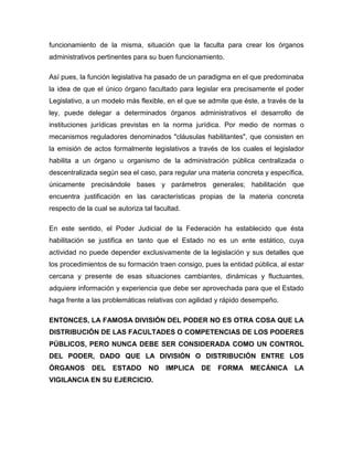funcionamiento de la misma, situación que la faculta para crear los órganos
administrativos pertinentes para su buen funcionamiento.
Así pues, la función legislativa ha pasado de un paradigma en el que predominaba
la idea de que el único órgano facultado para legislar era precisamente el poder
Legislativo, a un modelo más flexible, en el que se admite que éste, a través de la
ley, puede delegar a determinados órganos administrativos el desarrollo de
instituciones jurídicas previstas en la norma jurídica. Por medio de normas o
mecanismos reguladores denominados "cláusulas habilitantes", que consisten en
la emisión de actos formalmente legislativos a través de los cuales el legislador
habilita a un órgano u organismo de la administración pública centralizada o
descentralizada según sea el caso, para regular una materia concreta y específica,
únicamente precisándole bases y parámetros generales; habilitación que
encuentra justificación en las características propias de la materia concreta
respecto de la cual se autoriza tal facultad.
En este sentido, el Poder Judicial de la Federación ha establecido que ésta
habilitación se justifica en tanto que el Estado no es un ente estático, cuya
actividad no puede depender exclusivamente de la legislación y sus detalles que
los procedimientos de su formación traen consigo, pues la entidad pública, al estar
cercana y presente de esas situaciones cambiantes, dinámicas y fluctuantes,
adquiere información y experiencia que debe ser aprovechada para que el Estado
haga frente a las problemáticas relativas con agilidad y rápido desempeño.
ENTONCES, LA FAMOSA DIVISIÓN DEL PODER NO ES OTRA COSA QUE LA
DISTRIBUCIÓN DE LAS FACULTADES O COMPETENCIAS DE LOS PODERES
PÚBLICOS, PERO NUNCA DEBE SER CONSIDERADA COMO UN CONTROL
DEL PODER, DADO QUE LA DIVISIÓN O DISTRIBUCIÓN ENTRE LOS
ÓRGANOS

DEL

ESTADO

NO

VIGILANCIA EN SU EJERCICIO.

IMPLICA DE

FORMA

MECÁNICA LA

 