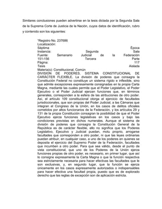 Similares conclusiones pueden advertirse en la tesis dictada por la Segunda Sala
de la Suprema Corte de Justicia de la Nación, cuyos datos de identificación, rubro
y contenido son los siguientes:
“Registro No. 237686
Localización:
Séptima
Época
Instancia:
Segunda
Sala
Fuente:
Semanario
Judicial
de
la
Federación
151-156
Tercera
Parte
Página:
117
Tesis
Aislada
Materia(s): Constitucional, Común
DIVISION DE PODERES. SISTEMA CONSTITUCIONAL DE
CARÁCTER FLEXIBLE. La división de poderes que consagra la
Constitución Federal no constituye un sistema rígido e inflexible, sino
que admite excepciones expresamente consignadas en la propia Carta
Magna, mediante las cuales permite que el Poder Legislativo, el Poder
Ejecutivo o el Poder Judicial ejerzan funciones que, en términos
generales, corresponden a la esfera de las atribuciones de otro poder.
Así, el artículo 109 constitucional otorga el ejercicio de facultades
jurisdiccionales, que son propias del Poder Judicial, a las Cámaras que
integran el Congreso de la Unión, en los casos de delitos oficiales
cometidos por altos funcionarios de la Federación, y los artículos 29 y
131 de la propia Constitución consagran la posibilidad de que el Poder
Ejecutivo ejerza funciones legislativas en los casos y bajo las
condiciones previstas en dichos numerales. Aunque el sistema de
división de poderes que consagra la Constitución General de la
República es de carácter flexible, ello no significa que los Poderes
Legislativo, Ejecutivo y Judicial puedan, motu proprio, arrogarse
facultades que corresponden a otro poder, ni que las leyes ordinarias
puedan atribuir, en cualquier caso, a uno de los poderes en quienes se
deposita el ejercicio del Supremo Poder de la Federación, facultades
que incumben a otro poder. Para que sea válido, desde el punto de
vista constitucional, que uno de los Poderes de la Unión ejerza
funciones propias de otro poder, es necesario, en primer lugar, que así
lo consigne expresamente la Carta Magna o que la función respectiva
sea estrictamente necesaria para hacer efectivas las facultades que le
son exclusivas, y, en segundo lugar, que la función se ejerza
únicamente en los casos expresamente autorizados o indispensables
para hacer efectiva una facultad propia, puesto que es de explorado
derecho que las reglas de excepción son de aplicación estricta.

 
