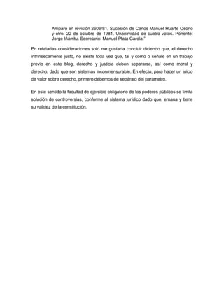 Amparo en revisión 2606/81. Sucesión de Carlos Manuel Huarte Osorio
y otro. 22 de octubre de 1981. Unanimidad de cuatro votos. Ponente:
Jorge Iñárritu. Secretario: Manuel Plata García.”
En relatadas consideraciones solo me gustaría concluir diciendo que, el derecho
intrínsecamente justo, no existe toda vez que, tal y como o señale en un trabajo
previo en este blog, derecho y justicia deben separarse, así como moral y
derecho, dado que son sistemas inconmensurable. En efecto, para hacer un juicio
de valor sobre derecho, primero debemos de sepáralo del parámetro.
En este sentido la facultad de ejercicio obligatorio de los poderes públicos se limita
solución de controversias, conforme al sistema jurídico dado que, emana y tiene
su validez de la constitución.

 