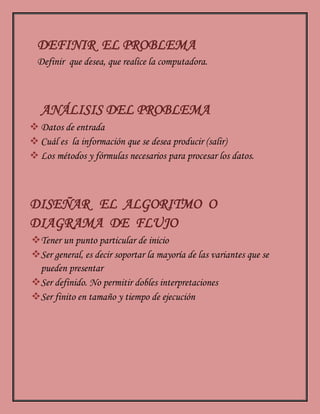 DEFINIR EL PROBLEMA
Definir que desea, que realice la computadora.
ANÁLISIS DEL PROBLEMA
 Datos de entrada
 Cuál es la información que se desea producir (salir)
 Los métodos y fórmulas necesarios para procesar los datos.
DISEÑAR EL ALGORITMO O
DIAGRAMA DE FLUJO
Tener un punto particular de inicio
Ser general, es decir soportar la mayoría de las variantes que se
pueden presentar
Ser definido. No permitir dobles interpretaciones
Ser finito en tamaño y tiempo de ejecución
 