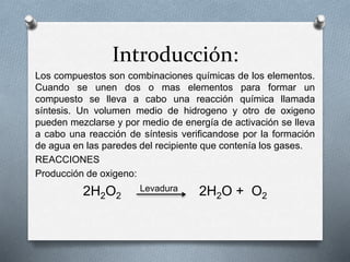 Introducción: 
Los compuestos son combinaciones químicas de los elementos. 
Cuando se unen dos o mas elementos para formar un 
compuesto se lleva a cabo una reacción química llamada 
síntesis. Un volumen medio de hidrogeno y otro de oxigeno 
pueden mezclarse y por medio de energía de activación se lleva 
a cabo una reacción de síntesis verificandose por la formación 
de agua en las paredes del recipiente que contenía los gases. 
REACCIONES 
Producción de oxigeno: 
2H2O2 
Levadura 2H2O + O2 
 