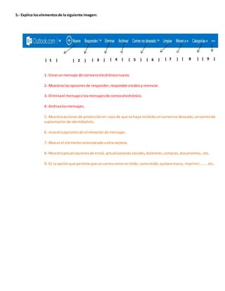 5.- Explica los elementos de la siguiente imagen: 
( 1 ) ( 2 ) ( 3 ) ( 4 ) ( 5 ) ( 6 ) ( 7 ) ( 8 ) ( 9 ) 
1.-Crear un mensaje de correero electrónico nuevo. 
2.-Muestras las opciones de responder, responder a todos y reenviar. 
3.-Elimina el mensaje o los mensajes de correo electrónico. 
4.-Archiva los mensajes. 
5.-Muestra acciones de protección en caso de que se haya recibido un correo no deseado, un correo de 
suplantación de identidad etc. 
6.-muestra opciones de eliminación de mensajes. 
7.-Mueve el elemento seleccionado a otra carpeta. 
8.-Muestra actualizaciones de envió, actualizaciones sociales, boletines, compras, documentos…etc. 
9.-Es la opción que permite que un correo como no leído, como leído, quitara marca, imprimir…….. etc. 
