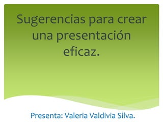 Sugerencias para crear
una presentación
eficaz.
Presenta: Valeria Valdivia Silva.
 