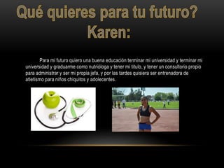 Para mi futuro quiero una buena educación terminar mi universidad y terminar mi
universidad y graduarme como nutrióloga y tener mi titulo, y tener un consultorio propio
para administrar y ser mi propia jefa, y por las tardes quisiera ser entrenadora de
atletismo para niños chiquitos y adolecentes.
 