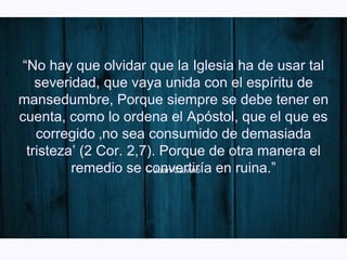 – Juan Calvino
“No hay que olvidar que la Iglesia ha de usar tal
severidad, que vaya unida con el espíritu de
mansedumbre, Porque siempre se debe tener en
cuenta, como lo ordena el Apóstol, que el que es
corregido ‚no sea consumido de demasiada
tristeza‛ (2 Cor. 2,7). Porque de otra manera el
remedio se convertiría en ruina.”
 