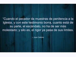 – Juan Calvino
“Cuando el pecador da muestras de penitencia a la
Iglesia, y con este testimonio borra, cuanto está de
su parte, el escándalo, no ha de ser más
molestado; y silo es, el rigor ya pasa de sus límites.
”
 