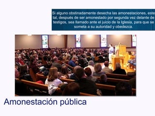 Amonestación pública
Si alguno obstinadamente desecha las amonestaciones, este
tal, después de ser amonestado por segunda vez delante de
testigos, sea llamado ante el juicio de la Iglesia, para que se
someta a su autoridad y obedezca.
 
