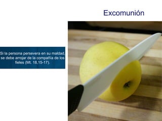 Excomunión
Si la persona persevera en su maldad,
se debe arrojar de la compañía de los
fieles (Mt. 18,15-17).
 