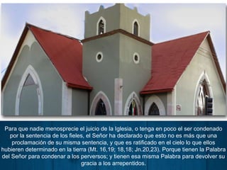 Para que nadie menosprecie el juicio de la Iglesia, o tenga en poco el ser condenado
por la sentencia de los fieles, el Señor ha declarado que esto no es más que una
proclamación de su misma sentencia, y que es ratificado en el cielo lo que ellos
hubieren determinado en la tierra (Mt. 16,19; 18,18; Jn.20,23). Porque tienen la Palabra
del Señor para condenar a los perversos; y tienen esa misma Palabra para devolver su
gracia a los arrepentidos.
 