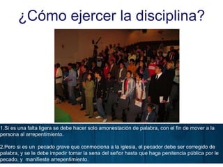 ¿Cómo ejercer la disciplina?
1.Si es una falta ligera se debe hacer solo amonestación de palabra, con el fin de mover a la
persona al arrepentimiento.
2.Pero si es un pecado grave que conmociona a la iglesia, el pecador debe ser corregido de
palabra, y se le debe impedir tomar la sena del señor hasta que haga penitencia pública por le
pecado, y manifieste arrepentimiento.
 