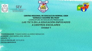 CENTRO REGIONAL DE EDUCACIÓN NORMAL CREN
“GONZALO AGUIRRE BELTRAN”
LICENCIATURA EN EDUCACIÓN PREESCOLAR
LAS TIC’S EN LA EDUCACIÓN ENFOCADOS
A CENTROS ESCOLARES
Unidad 1
COORDINADOR: TOMAS DARIO ALVAREZ MENACHO
NOMBRE: ANA MARIA LEAL MIGUEL
GRUPO: “A”
CICLO ESCOLAR: 2015-2016
FECHA:08/03/2016
 