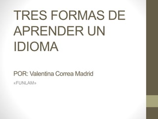 TRES FORMAS DE
APRENDER UN
IDIOMA
POR: Valentina Correa Madrid
«FUNLAM»
 