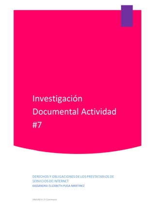 Investigación
Documental Actividad
#7
DERECHOS Y OBLIGACIONES DELOS PRESTATARIOS DE
SERVICIOS DEINTERNET
KASSANDRA ELIZABETH PUGA MARTINEZ
UNIDAD 4 | E-Commerce
 