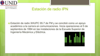 Estación de radio IPN
 Estación de radio XHUPC 95.7 de FM y se concibió como un apoyo
académico a la carrera en comunicaciones. Inicia operaciones el 5 de
septiembre de 1994 en las instalaciones de la Escuela Superior de
Ingeniería Mecánica y Eléctrica.
 