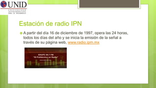 Estación de radio IPN
 A partir del día 16 de diciembre de 1997, opera las 24 horas,
todos los días del año y se inicia la emisión de la señal a
través de su página web, www.radio.ipm.mx
 