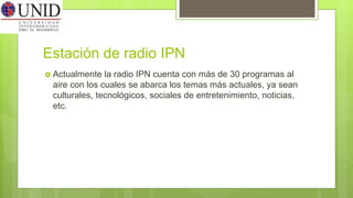 Estación de radio IPN
 Actualmente la radio IPN cuenta con más de 30 programas al
aire con los cuales se abarca los temas más actuales, ya sean
culturales, tecnológicos, sociales de entretenimiento, noticias,
etc.
 
